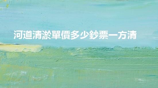 河道清淤單價多少鈔票一方清淤工程中的關(guān)鍵技術(shù)揭秘！如何提升施工效率與安全性？